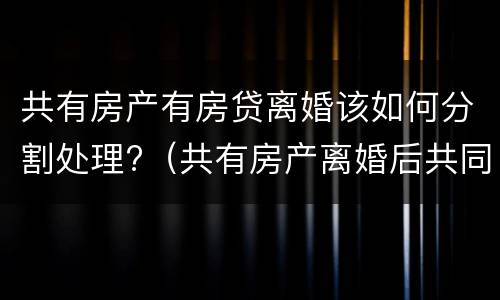 共有房产有房贷离婚该如何分割处理?（共有房产离婚后共同贷款没还清）
