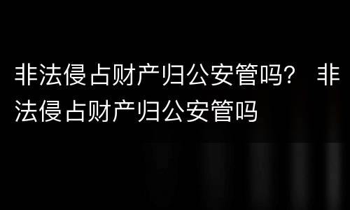 非法侵占财产归公安管吗？ 非法侵占财产归公安管吗