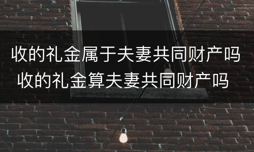 收的礼金属于夫妻共同财产吗 收的礼金算夫妻共同财产吗