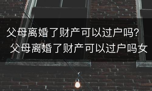 父母离婚了财产可以过户吗？ 父母离婚了财产可以过户吗女方