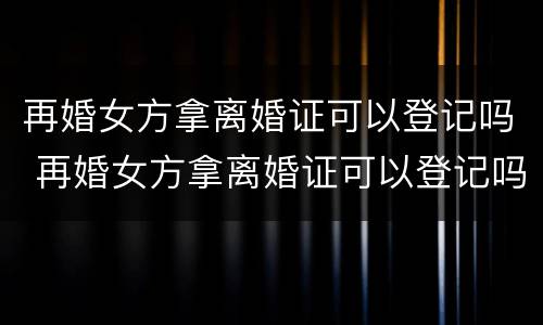 再婚女方拿离婚证可以登记吗 再婚女方拿离婚证可以登记吗现在