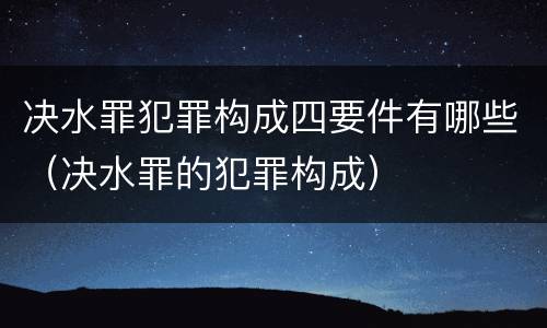 决水罪犯罪构成四要件有哪些（决水罪的犯罪构成）