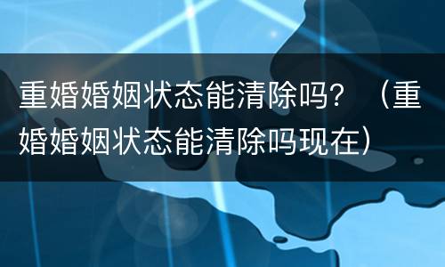重婚婚姻状态能清除吗？（重婚婚姻状态能清除吗现在）