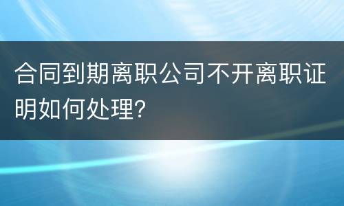 合同到期离职公司不开离职证明如何处理？
