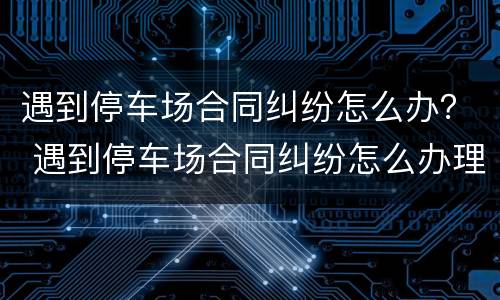 遇到停车场合同纠纷怎么办？ 遇到停车场合同纠纷怎么办理