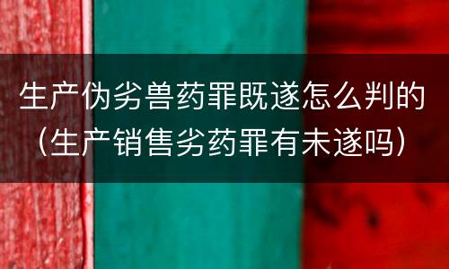 生产伪劣兽药罪既遂怎么判的（生产销售劣药罪有未遂吗）