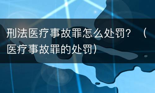 刑法医疗事故罪怎么处罚？（医疗事故罪的处罚）