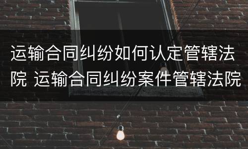 运输合同纠纷如何认定管辖法院 运输合同纠纷案件管辖法院