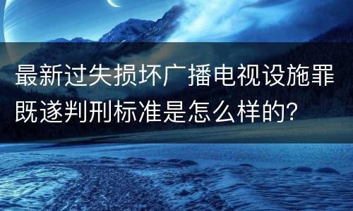 最新过失损坏广播电视设施罪既遂判刑标准是怎么样的？