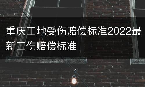 重庆工地受伤赔偿标准2022最新工伤赔偿标准