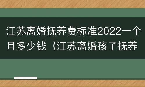 江苏离婚抚养费标准2022一个月多少钱（江苏离婚孩子抚养费是多少钱一个月）
