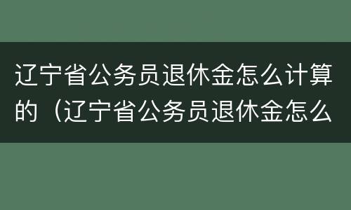 辽宁省公务员退休金怎么计算的（辽宁省公务员退休金怎么计算的呀）