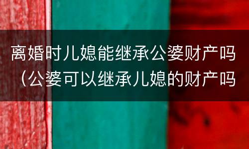 离婚时儿媳能继承公婆财产吗（公婆可以继承儿媳的财产吗）