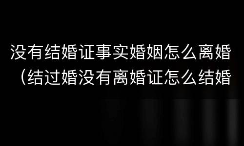 没有结婚证事实婚姻怎么离婚（结过婚没有离婚证怎么结婚）