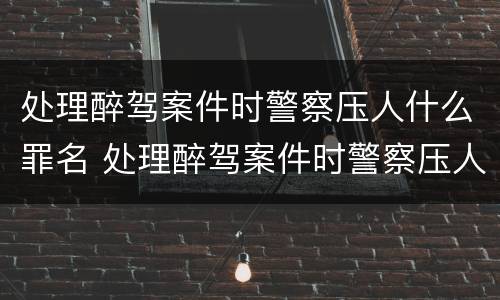 处理醉驾案件时警察压人什么罪名 处理醉驾案件时警察压人什么罪名呢