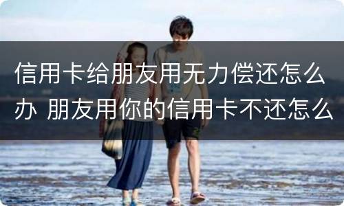 信用卡给朋友用无力偿还怎么办 朋友用你的信用卡不还怎么办