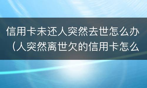 信用卡未还人突然去世怎么办（人突然离世欠的信用卡怎么办）