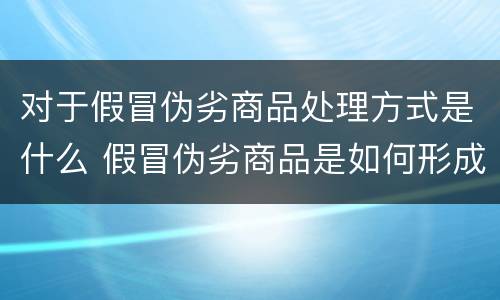 对于假冒伪劣商品处理方式是什么 假冒伪劣商品是如何形成的