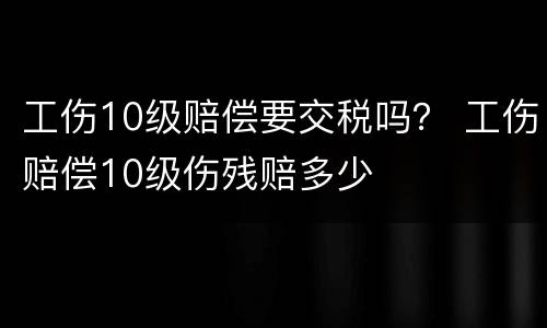 工伤10级赔偿要交税吗？ 工伤赔偿10级伤残赔多少