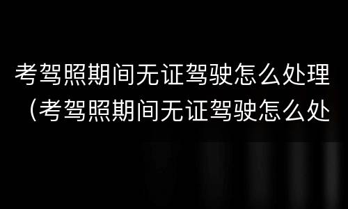 考驾照期间无证驾驶怎么处理（考驾照期间无证驾驶怎么处理违章）