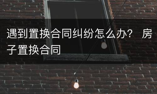 遇到置换合同纠纷怎么办？ 房子置换合同