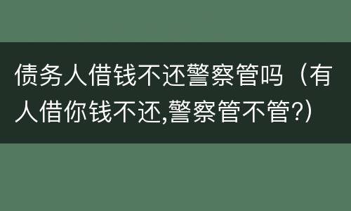 债务人借钱不还警察管吗（有人借你钱不还,警察管不管?）
