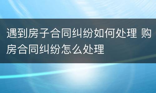 遇到房子合同纠纷如何处理 购房合同纠纷怎么处理