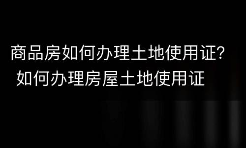 商品房如何办理土地使用证？ 如何办理房屋土地使用证