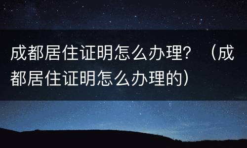 成都居住证明怎么办理？（成都居住证明怎么办理的）