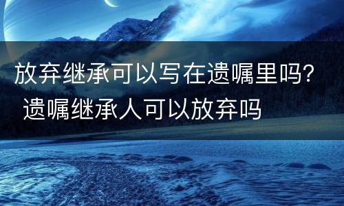 放弃继承可以写在遗嘱里吗？ 遗嘱继承人可以放弃吗