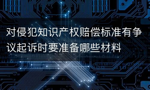 对侵犯知识产权赔偿标准有争议起诉时要准备哪些材料