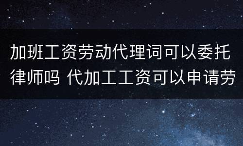 加班工资劳动代理词可以委托律师吗 代加工工资可以申请劳动仲裁吗