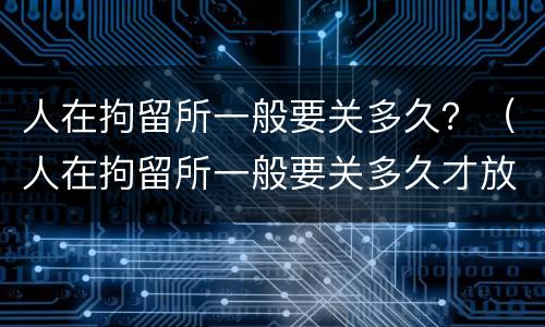 人在拘留所一般要关多久？（人在拘留所一般要关多久才放人）
