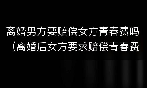 离婚男方要赔偿女方青春费吗（离婚后女方要求赔偿青春费合理吗）
