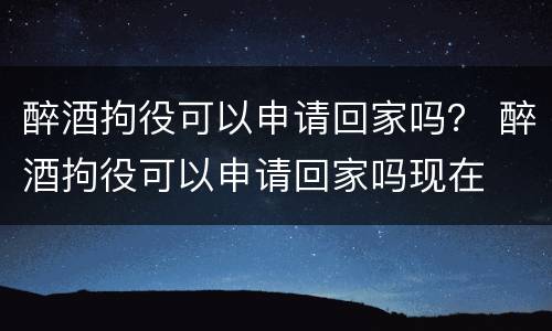 醉酒拘役可以申请回家吗？ 醉酒拘役可以申请回家吗现在