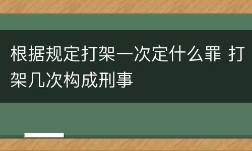 根据规定打架一次定什么罪 打架几次构成刑事