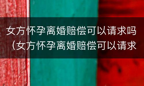 女方怀孕离婚赔偿可以请求吗（女方怀孕离婚赔偿可以请求吗知乎）