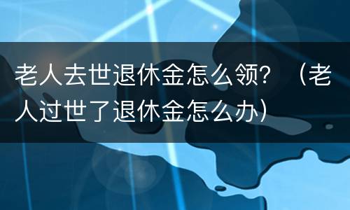 老人去世退休金怎么领？（老人过世了退休金怎么办）