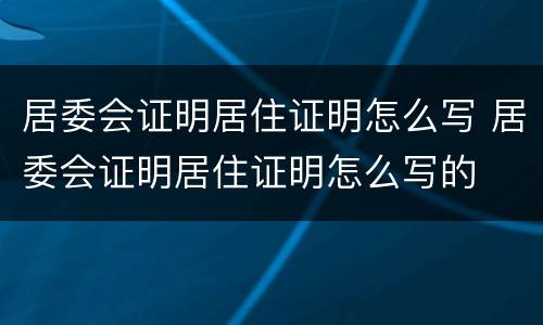 居委会证明居住证明怎么写 居委会证明居住证明怎么写的