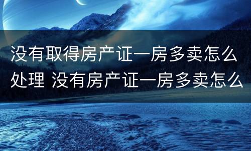 没有取得房产证一房多卖怎么处理 没有房产证一房多卖怎么办
