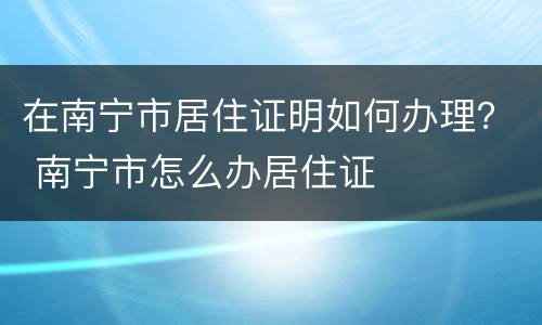 在南宁市居住证明如何办理？ 南宁市怎么办居住证