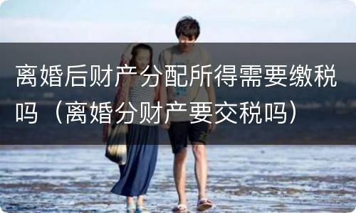 离婚后财产分配所得需要缴税吗（离婚分财产要交税吗）