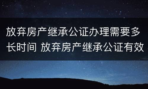 放弃房产继承公证办理需要多长时间 放弃房产继承公证有效期是多久?
