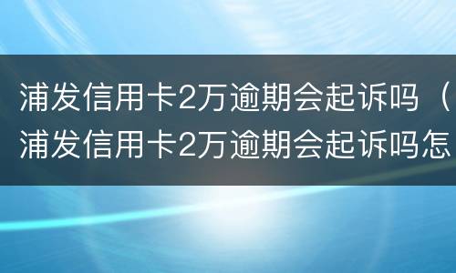 浦发信用卡2万逾期会起诉吗（浦发信用卡2万逾期会起诉吗怎么办）