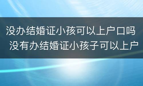 没办结婚证小孩可以上户口吗 没有办结婚证小孩子可以上户口吗