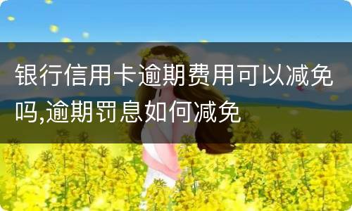 银行信用卡逾期费用可以减免吗,逾期罚息如何减免