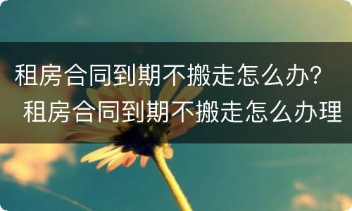 租房合同到期不搬走怎么办？ 租房合同到期不搬走怎么办理退押金