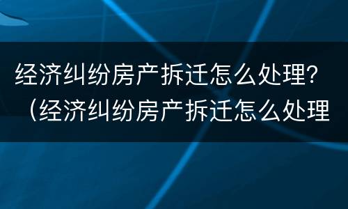 经济纠纷房产拆迁怎么处理？（经济纠纷房产拆迁怎么处理最好）