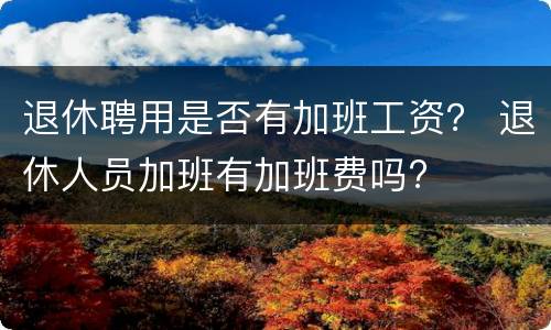 退休聘用是否有加班工资？ 退休人员加班有加班费吗?