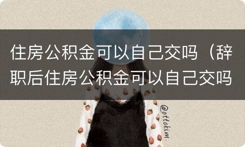 住房公积金可以自己交吗（辞职后住房公积金可以自己交吗）